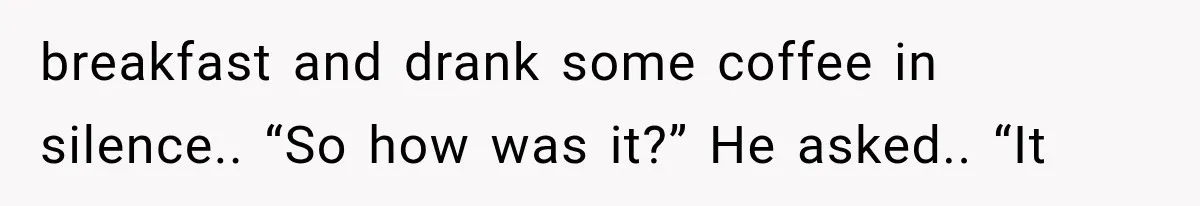 breakfast and drank some coffee in silence.. “So how was it?” He asked.. “It
