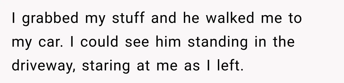 I grabbed my stuff and he walked me to my car. I could see him standing in the driveway, staring at me as I left.