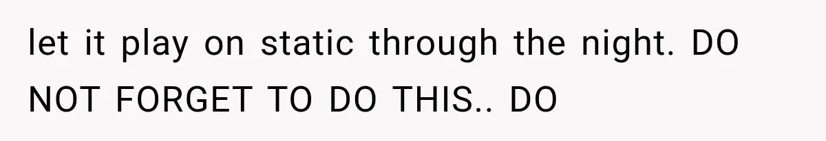 let it play on static through the night. DO NOT FORGET TO DO THIS.. DO