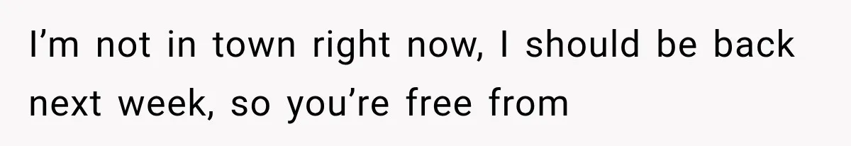 I’m not in town right now, I should be back next week, so you’re free from