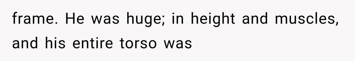 frame. He was huge; in height and muscles, and his entire torso was