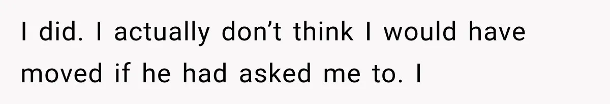 I did. I actually don’t think I would have moved if he had asked me to. I