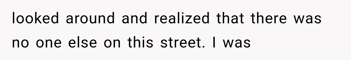 looked around and realized that there was no one else on this street. I was