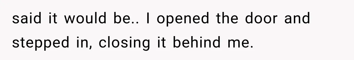 said it would be.. I opened the door and stepped in, closing it behind me.