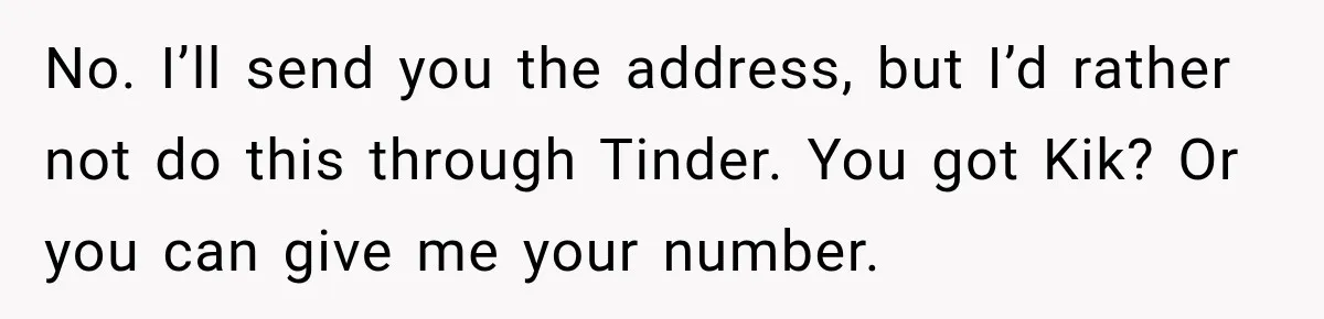 No. I’ll send you the address, but I’d rather not do this through Tinder. You got Kik? Or you can give me your number.