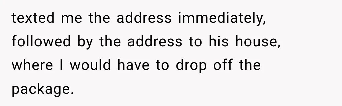 texted me the address immediately, followed by the address to his house, where I would have to drop off the package.