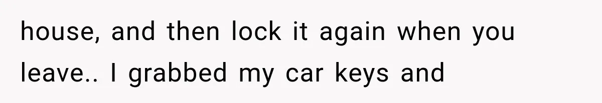 house, and then lock it again when you leave.. I grabbed my car keys and