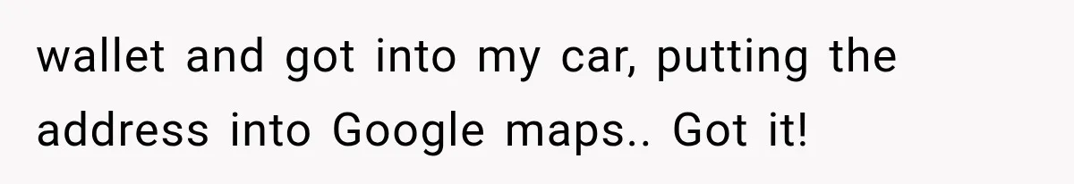 wallet and got into my car, putting the address into Google maps.. Got it!