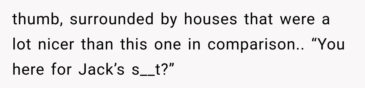 thumb, surrounded by houses that were a lot nicer than this one in comparison.. “You here for Jack’s s__t?”