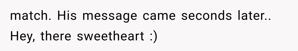 match. His message came seconds later.. Hey, there sweetheart :)