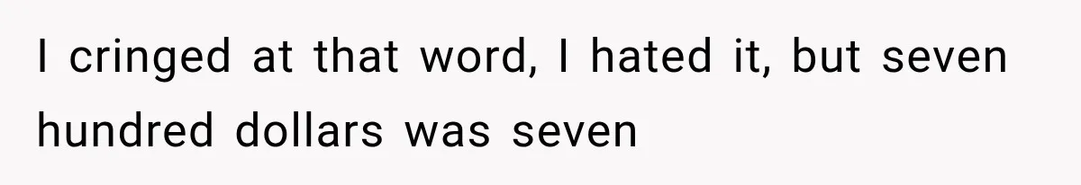 I cringed at that word, I hated it, but seven hundred dollars was seven