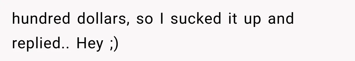 hundred dollars, so I sucked it up and replied.. Hey ;)