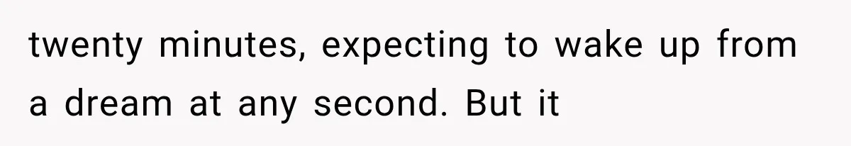 twenty minutes, expecting to wake up from a dream at any second. But it