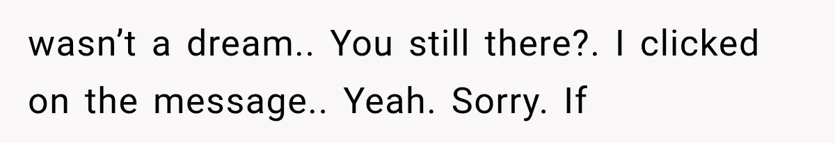 wasn’t a dream.. You still there?. I clicked on the message.. Yeah. Sorry. If