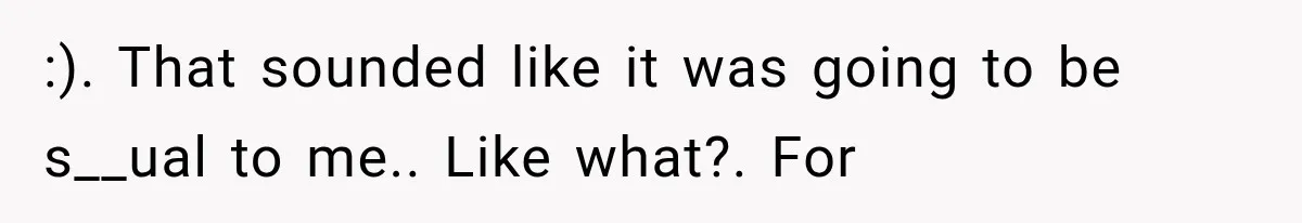 :). That sounded like it was going to be s__ual to me.. Like what?. For