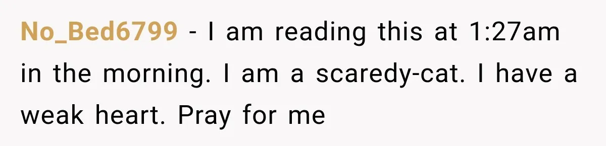 No_Bed6799 − I am reading this at 1:27am in the morning. I am a scaredy-cat. I have a weak heart. Pray for me