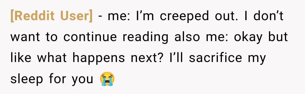 [Reddit User] − me: I’m creeped out. I don’t want to continue reading also me: okay but like what happens next? I’ll sacrifice my sleep for you 😭