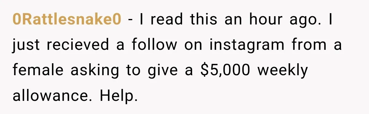 0Rattlesnake0 − I read this an hour ago. I just recieved a follow on instagram from a female asking to give a $5,000 weekly allowance. Help.