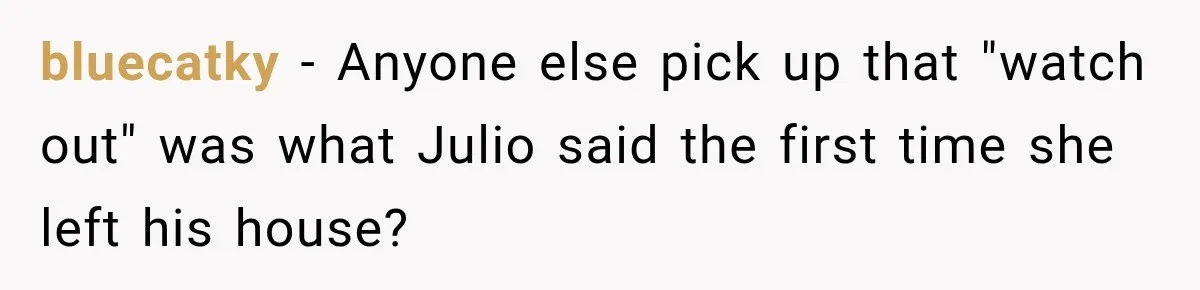 bluecatky − Anyone else pick up that "watch out" was what Julio said the first time she left his house?