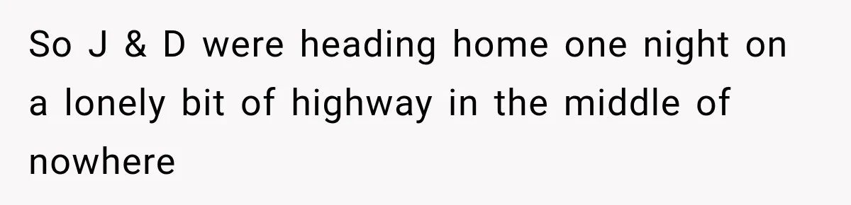 So J & D were heading home one night on a lonely bit of highway in the middle of nowhere