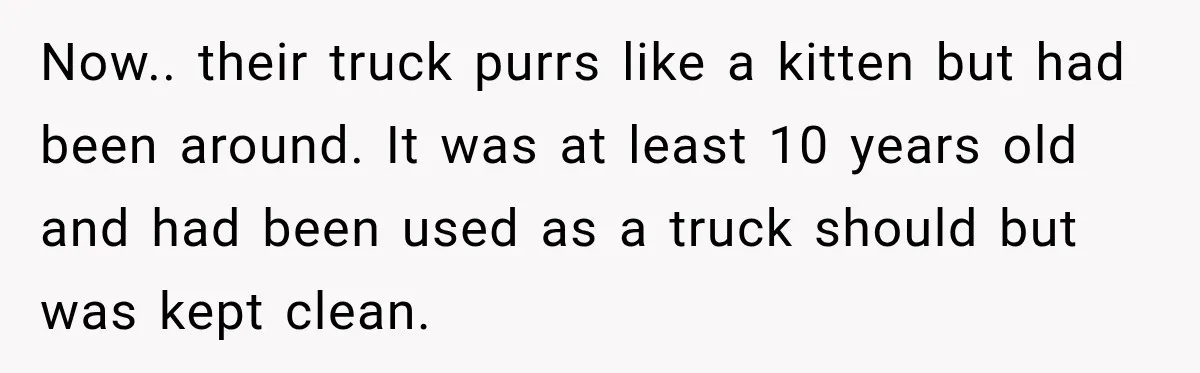 Now.. their truck purrs like a kitten but had been around. It was at least 10 years old and had been used as a truck should but was kept clean.