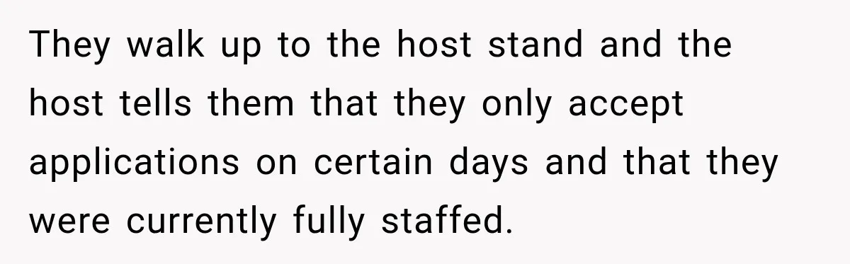 They walk up to the host stand and the host tells them that they only accept applications on certain days and that they were currently fully staffed.