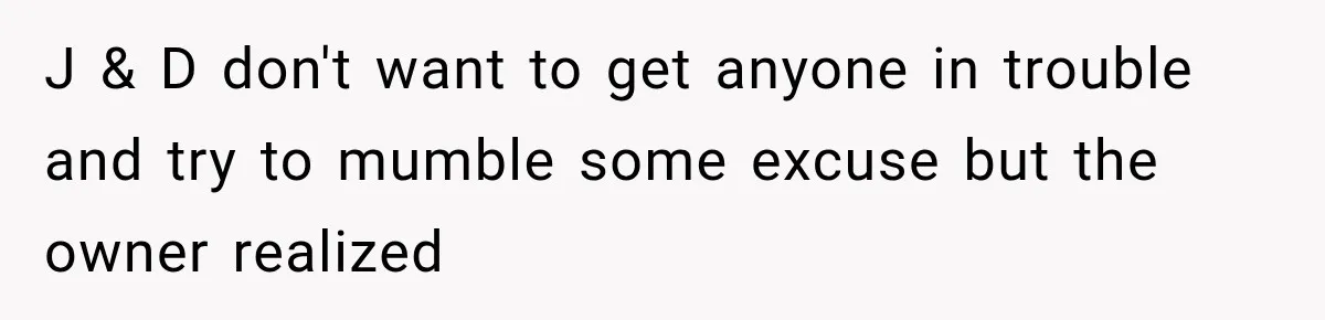 J & D don't want to get anyone in trouble and try to mumble some excuse but the owner realized