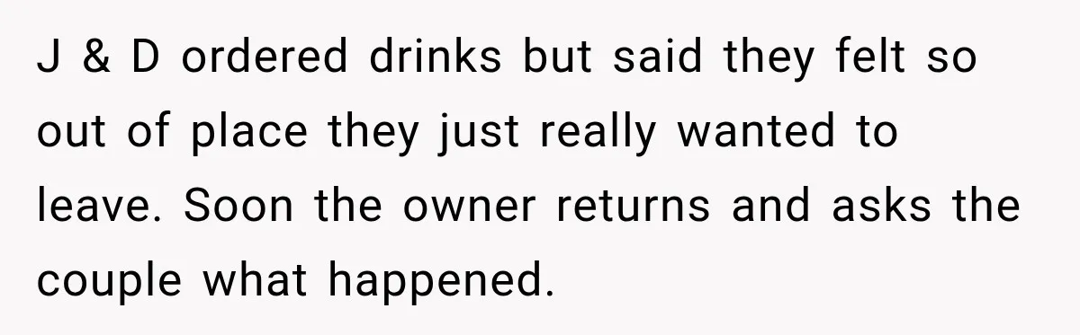 J & D ordered drinks but said they felt so out of place they just really wanted to leave. Soon the owner returns and asks the couple what happened.