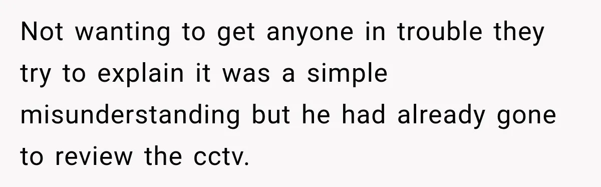 Not wanting to get anyone in trouble they try to explain it was a simple misunderstanding but he had already gone to review the cctv.