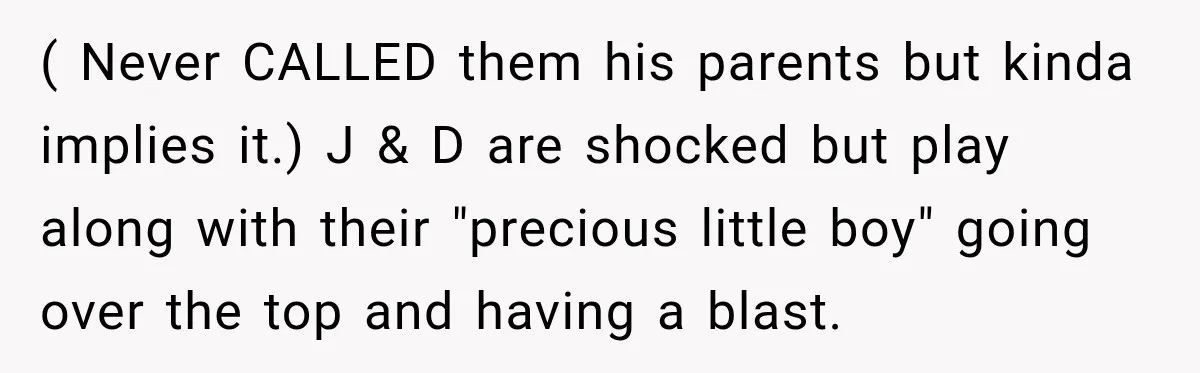 ( Never CALLED them his parents but kinda implies it.) J & D are shocked but play along with their "precious little boy" going over the top and having a...