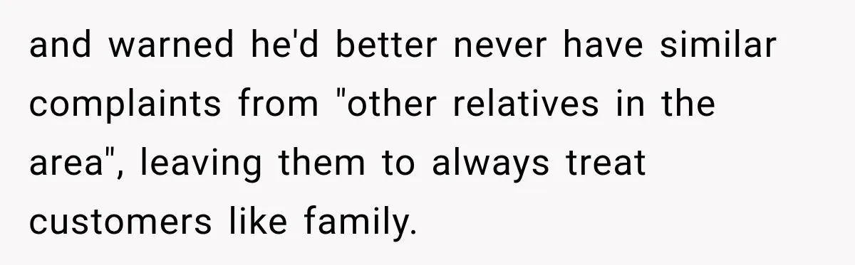 and warned he'd better never have similar complaints from "other relatives in the area", leaving them to always treat customers like family.