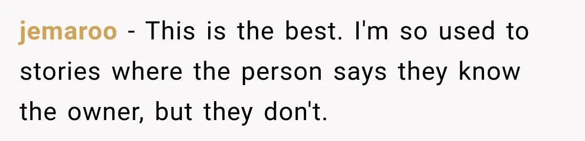 jemaroo − This is the best. I'm so used to stories where the person says they know the owner, but they don't.