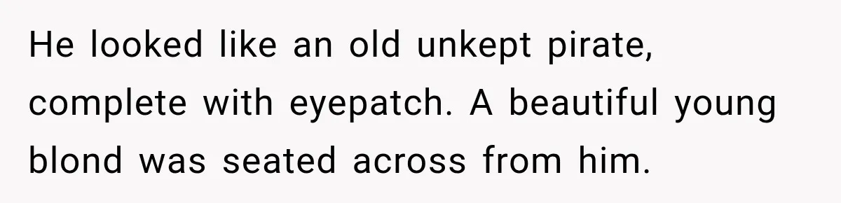 He looked like an old unkept pirate, complete with eyepatch. A beautiful young blond was seated across from him.
