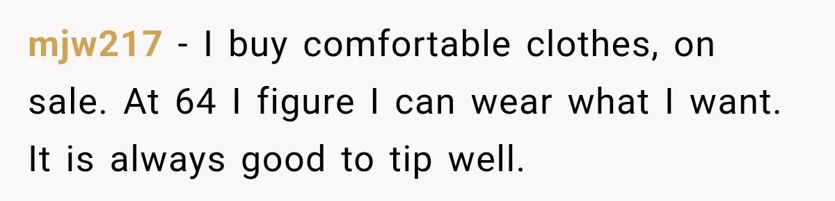 mjw217 − I buy comfortable clothes, on sale. At 64 I figure I can wear what I want. It is always good to tip well.