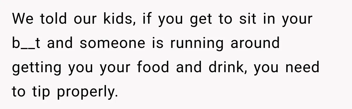 We told our kids, if you get to sit in your b__t and someone is running around getting you your food and drink, you need to tip properly.
