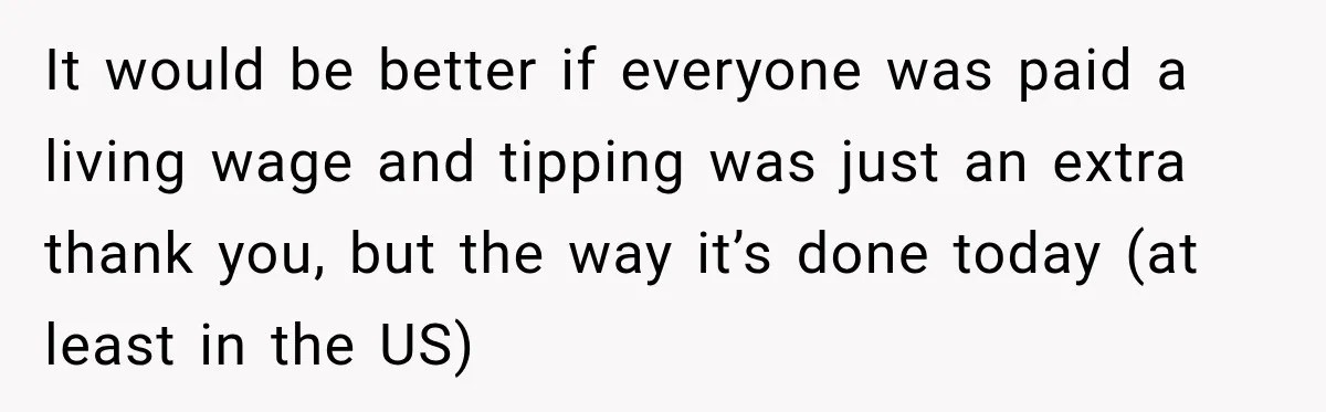 It would be better if everyone was paid a living wage and tipping was just an extra thank you, but the way it’s done today (at least in the US)