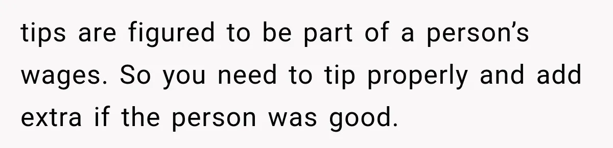 tips are figured to be part of a person’s wages. So you need to tip properly and add extra if the person was good.