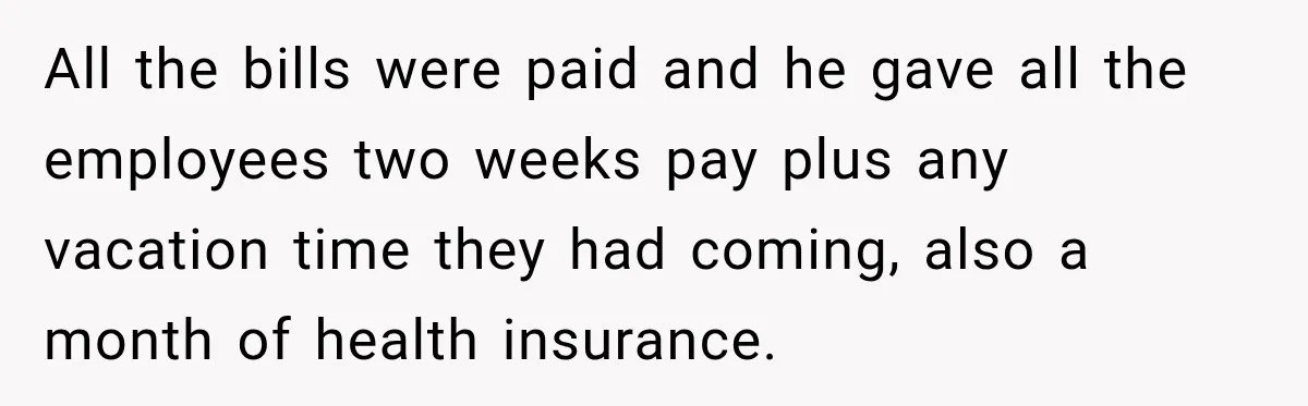 All the bills were paid and he gave all the employees two weeks pay plus any vacation time they had coming, also a month of health insurance.