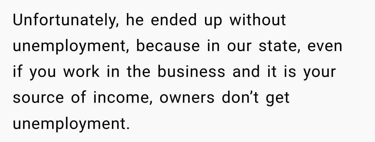 Unfortunately, he ended up without unemployment, because in our state, even if you work in the business and it is your source of income, owners don’t get unemployment.