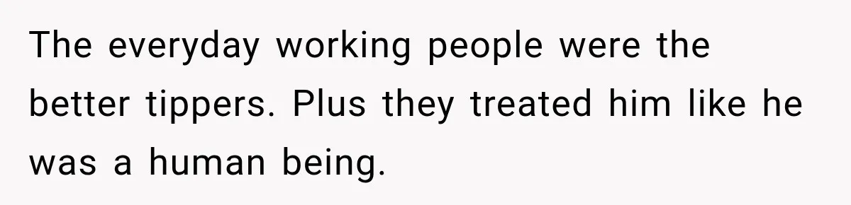 The everyday working people were the better tippers. Plus they treated him like he was a human being.