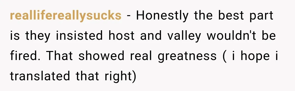 reallifereallysucks − Honestly the best part is they insisted host and valley wouldn't be fired. That showed real greatness ( i hope i translated that right)
