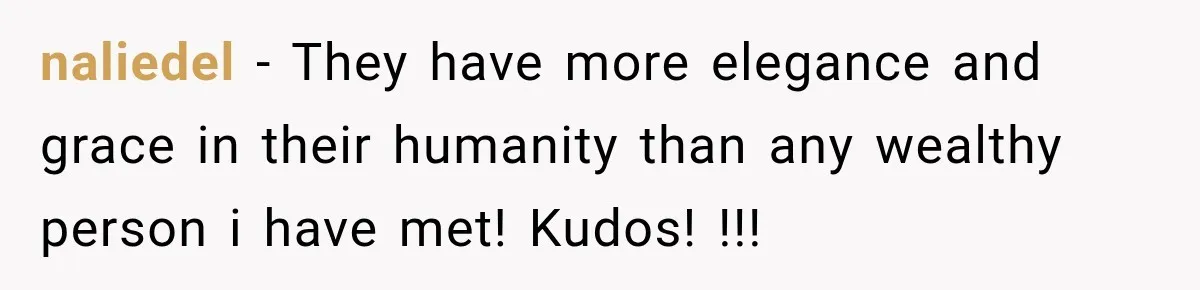 naliedel − They have more elegance and grace in their humanity than any wealthy person i have met! Kudos! !!!