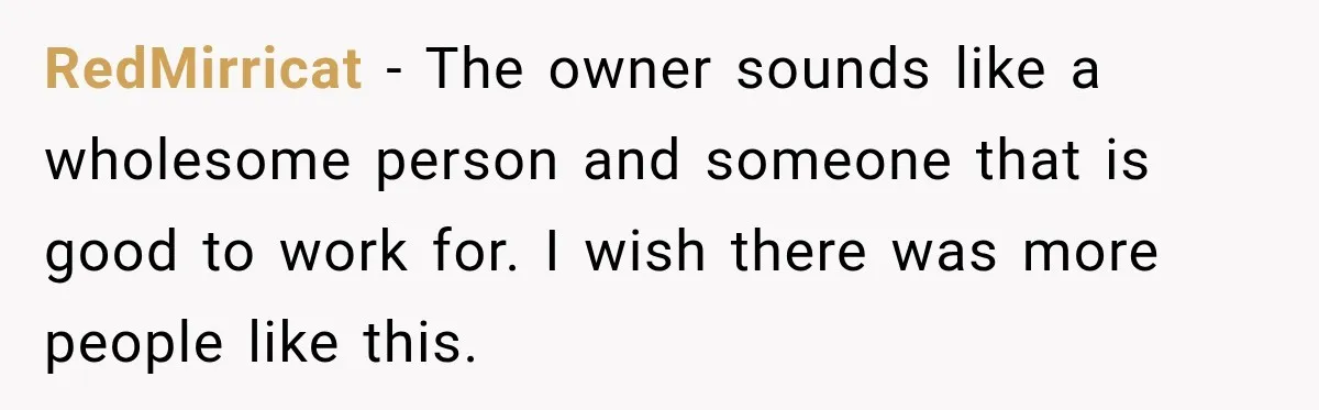 RedMirricat − The owner sounds like a wholesome person and someone that is good to work for. I wish there was more people like this.