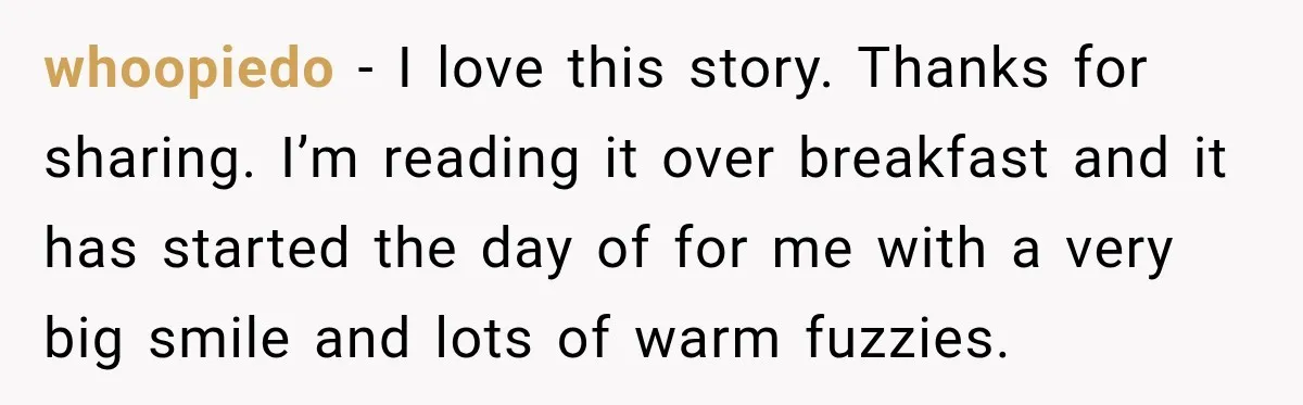 whoopiedo − I love this story. Thanks for sharing. I’m reading it over breakfast and it has started the day of for me with a very big smile and lots...