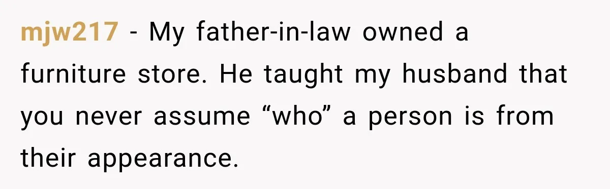 mjw217 − My father-in-law owned a furniture store. He taught my husband that you never assume “who” a person is from their appearance.