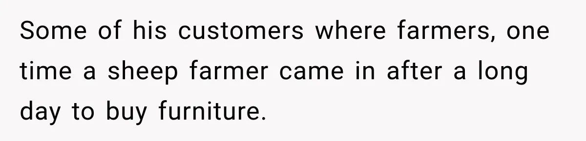 Some of his customers where farmers, one time a sheep farmer came in after a long day to buy furniture.