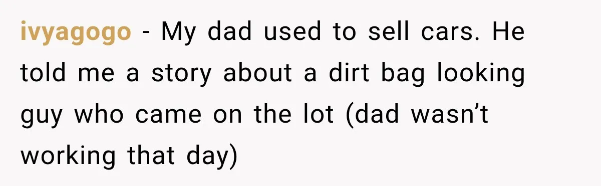 ivyagogo − My dad used to sell cars. He told me a story about a dirt bag looking guy who came on the lot (dad wasn’t working that day)