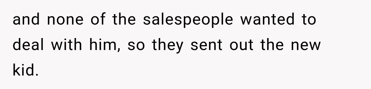 and none of the salespeople wanted to deal with him, so they sent out the new kid.