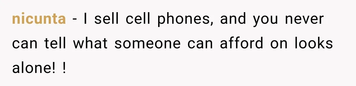 nicunta − I sell cell phones, and you never can tell what someone can afford on looks alone! !
