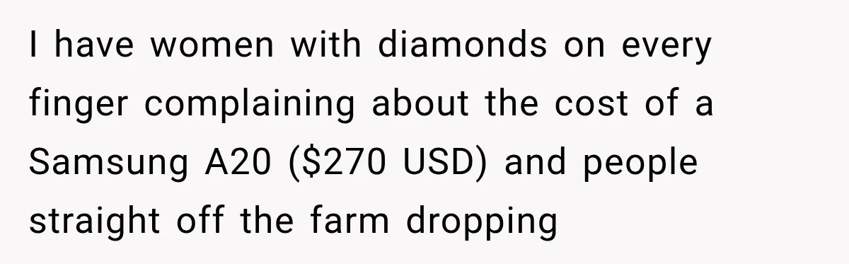I have women with diamonds on every finger complaining about the cost of a Samsung A20 ($270 USD) and people straight off the farm dropping